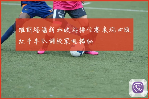 维斯塔潘新加坡站排位赛表现回暖红牛车队调校策略揭秘