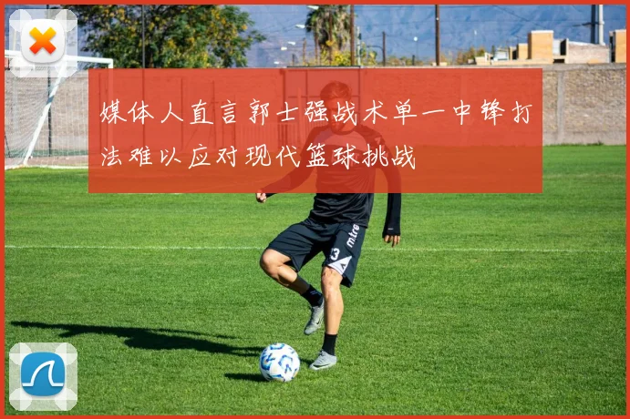 媒体人直言郭士强战术单一中锋打法难以应对现代篮球挑战
