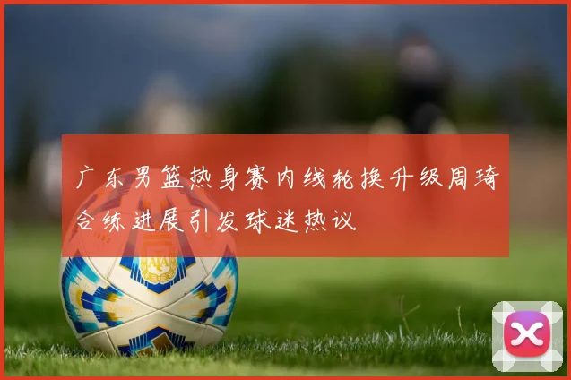广东男篮热身赛内线轮换升级周琦合练进展引发球迷热议