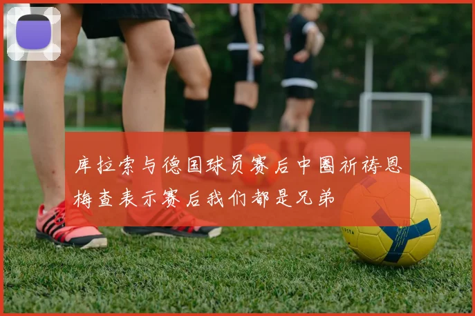 库拉索与德国球员赛后中圈祈祷恩梅查表示赛后我们都是兄弟