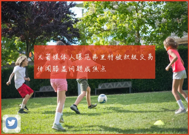 火箭媒体人曝范弗里特被积极交易传闻膝盖问题成焦点