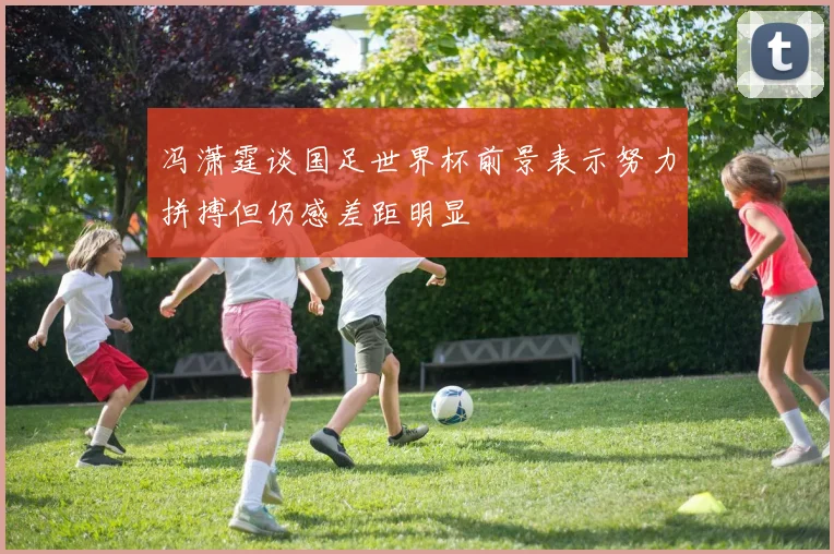 冯潇霆谈国足世界杯前景表示努力拼搏但仍感差距明显