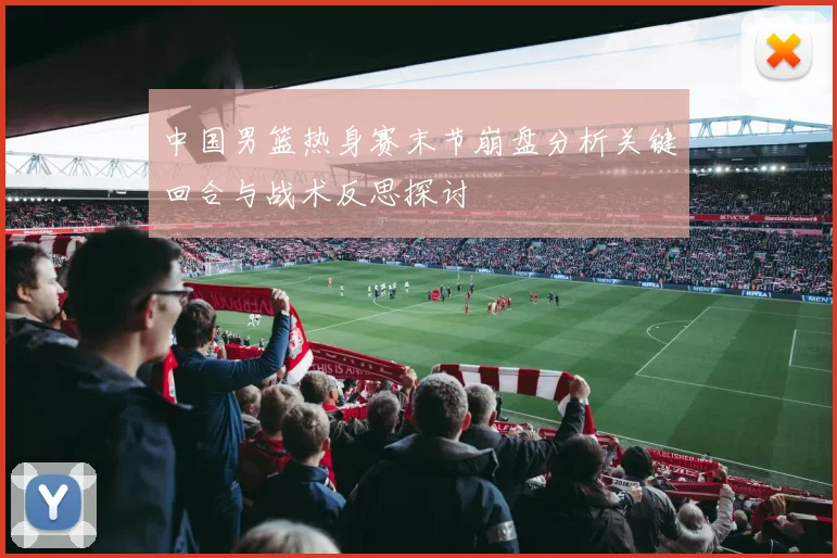 中国男篮热身赛末节崩盘分析关键回合与战术反思探讨