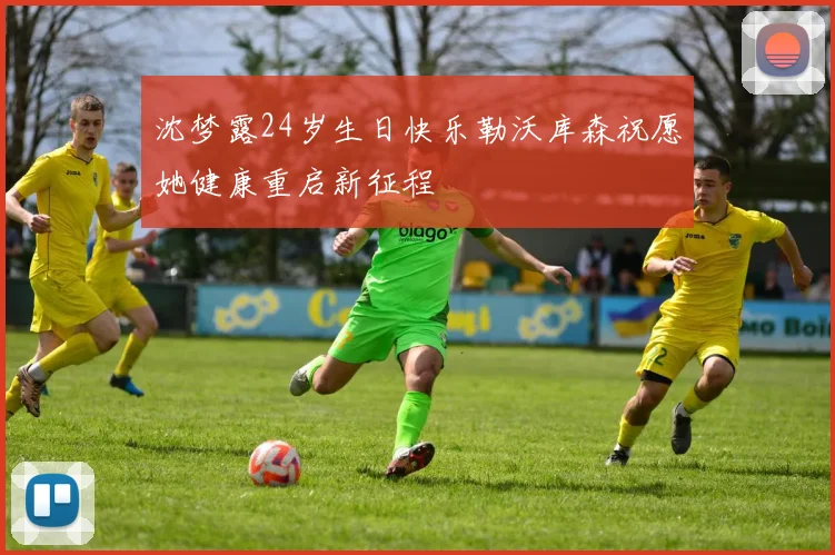 沈梦露24岁生日快乐勒沃库森祝愿她健康重启新征程