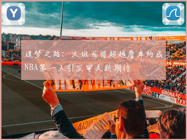 追梦之路：文班或将超越詹库约成NBA第一人引发审美新期待