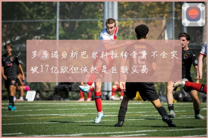 罗马诺分析巴尔科拉转会费不会突破17亿欧但依然是巨额交易