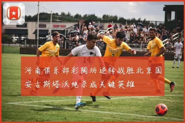 河南俱乐部彩陶坊逆转战胜北京国安古斯塔沃绝杀成关键英雄