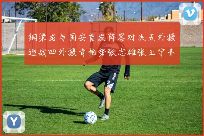 铜梁龙与国安首发阵容对决五外援迎战四外援肯帕努张志雄张玉宁齐上阵