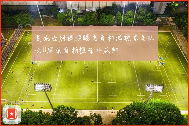 曼城告别视频曝光真相揭晓竟是队长B席亲自拍摄而非瓜帅