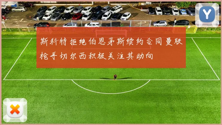 斯科特拒绝伯恩茅斯续约合同曼联枪手切尔西积极关注其动向