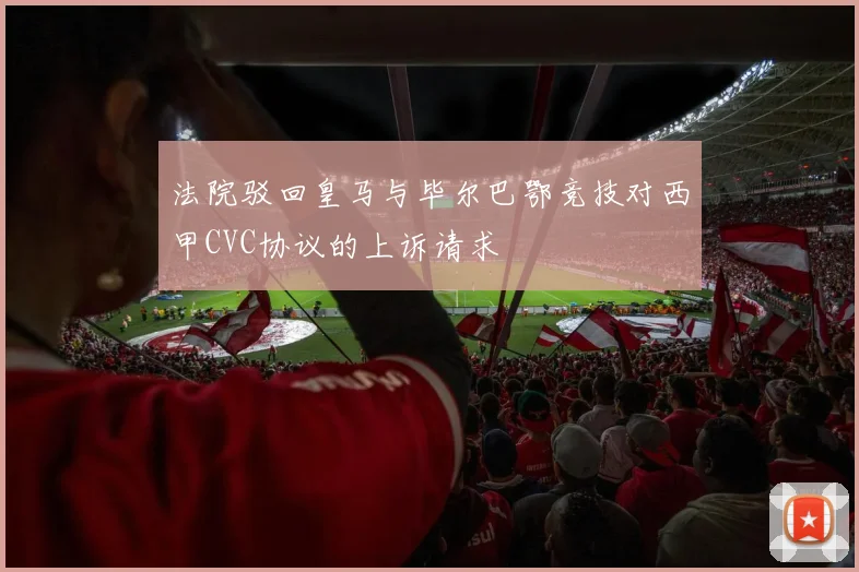 法院驳回皇马与毕尔巴鄂竞技对西甲CVC协议的上诉请求