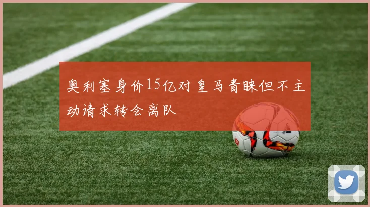 奥利塞身价15亿对皇马青睐但不主动请求转会离队