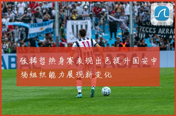 张稀哲热身赛表现出色提升国安中场组织能力展现新变化