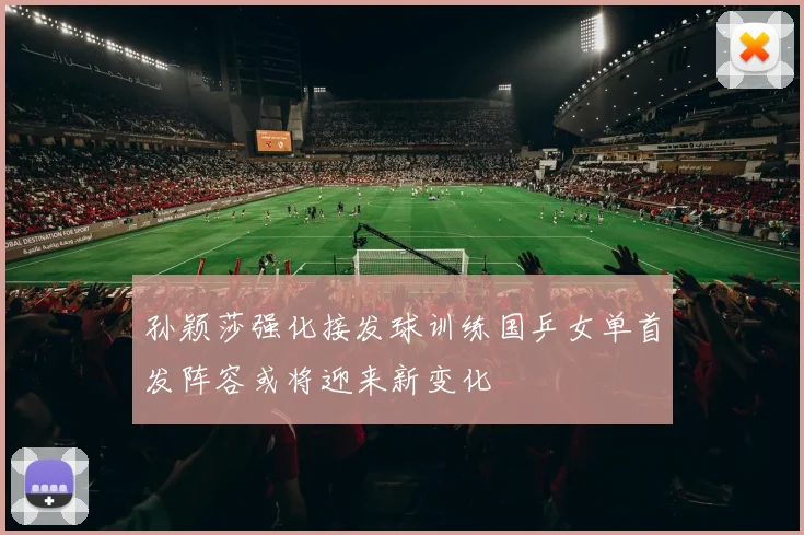 孙颖莎强化接发球训练国乒女单首发阵容或将迎来新变化