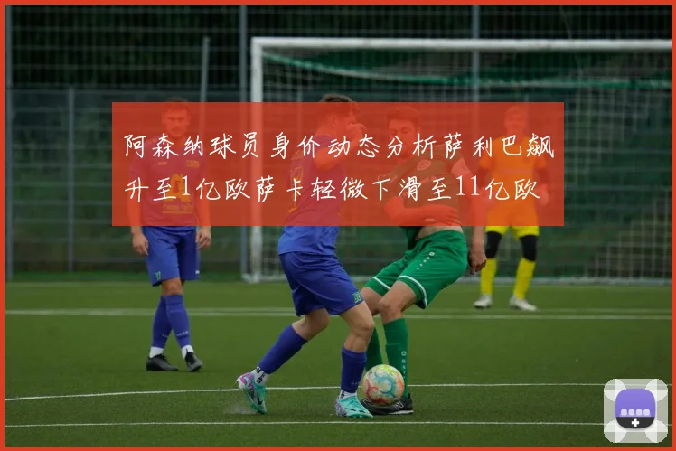 阿森纳球员身价动态分析萨利巴飙升至1亿欧萨卡轻微下滑至11亿欧