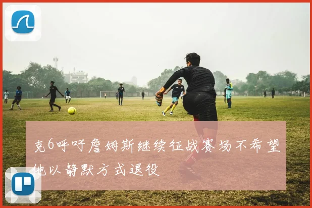 克6呼吁詹姆斯继续征战赛场不希望他以静默方式退役