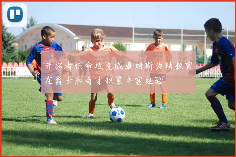 开拓者任命迈克威廉姆斯为助教曾在爵士和奇才积累丰富经验