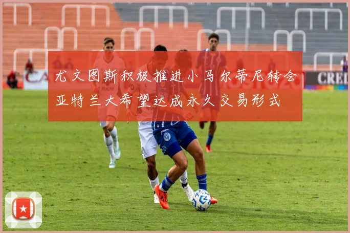 尤文图斯积极推进小马尔蒂尼转会亚特兰大希望达成永久交易形式