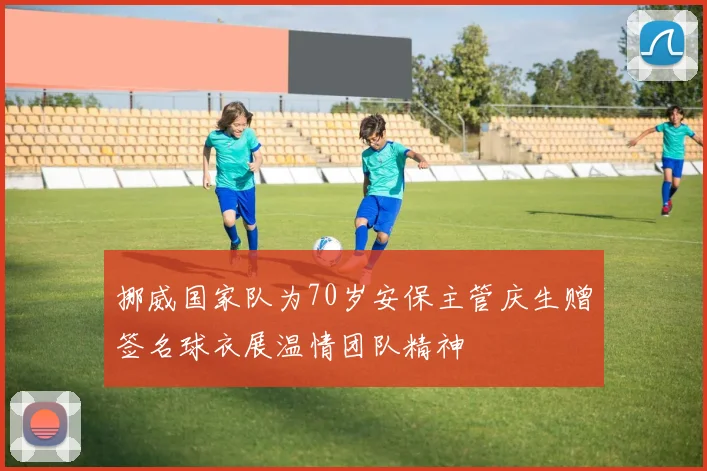 挪威国家队为70岁安保主管庆生赠签名球衣展温情团队精神