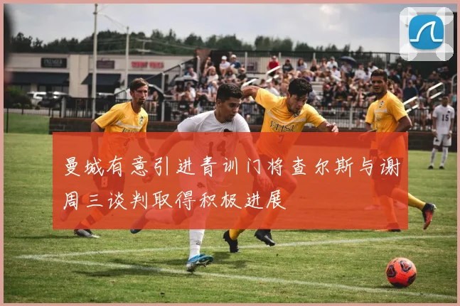 曼城有意引进青训门将查尔斯与谢周三谈判取得积极进展
