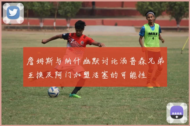 詹姆斯与纳什幽默讨论汤普森兄弟互换及阿门加盟活塞的可能性