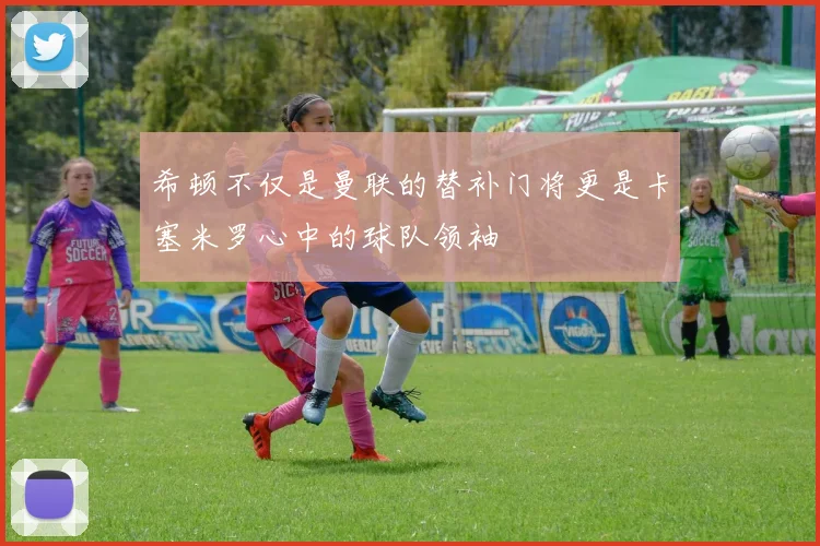 希顿不仅是曼联的替补门将更是卡塞米罗心中的球队领袖