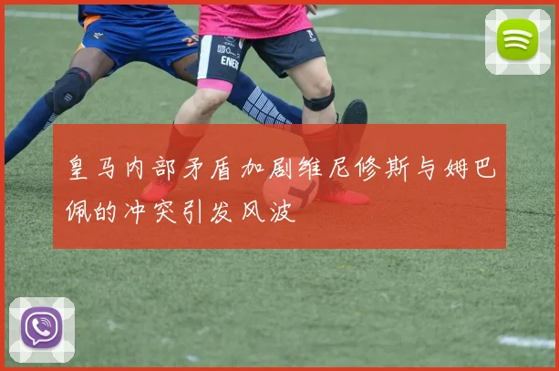 皇马内部矛盾加剧维尼修斯与姆巴佩的冲突引发风波